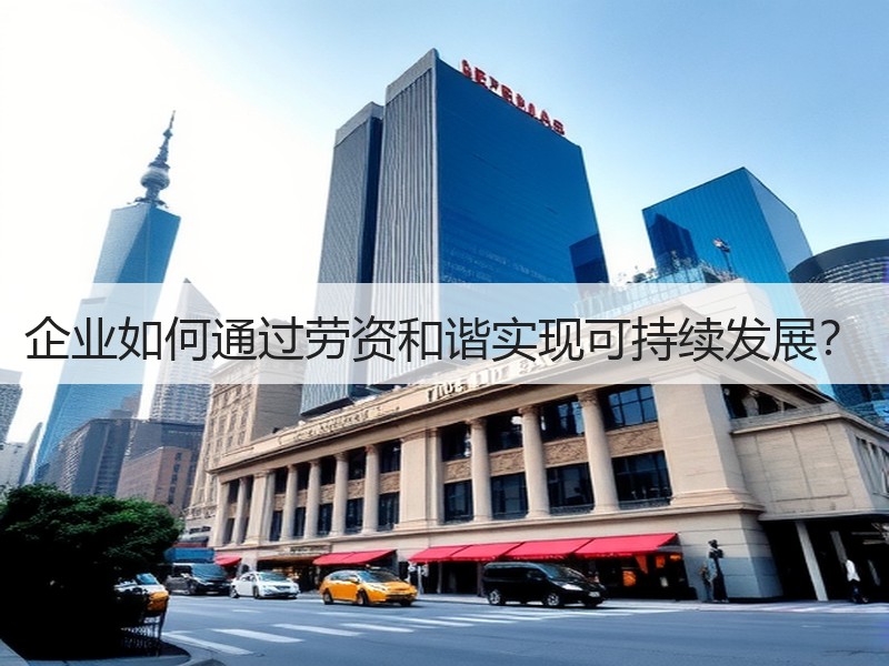 企业如何通过劳资和谐实现可持续发展？