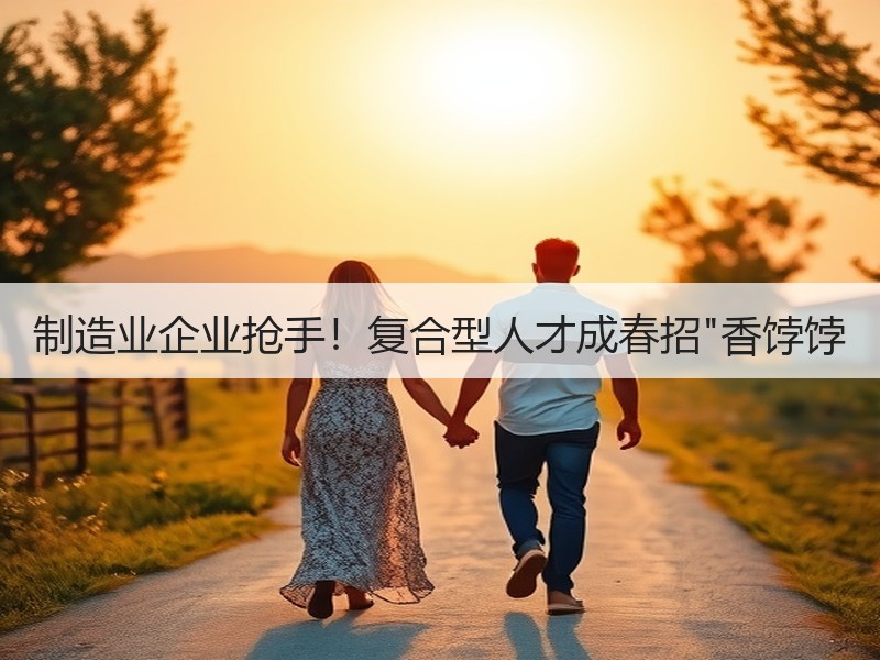 制造业企业抢手！复合型人才成春招