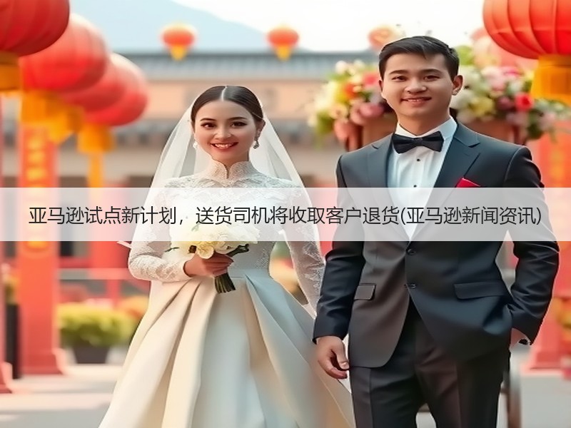 亚马逊试点新计划，送货司机将收取客户退货