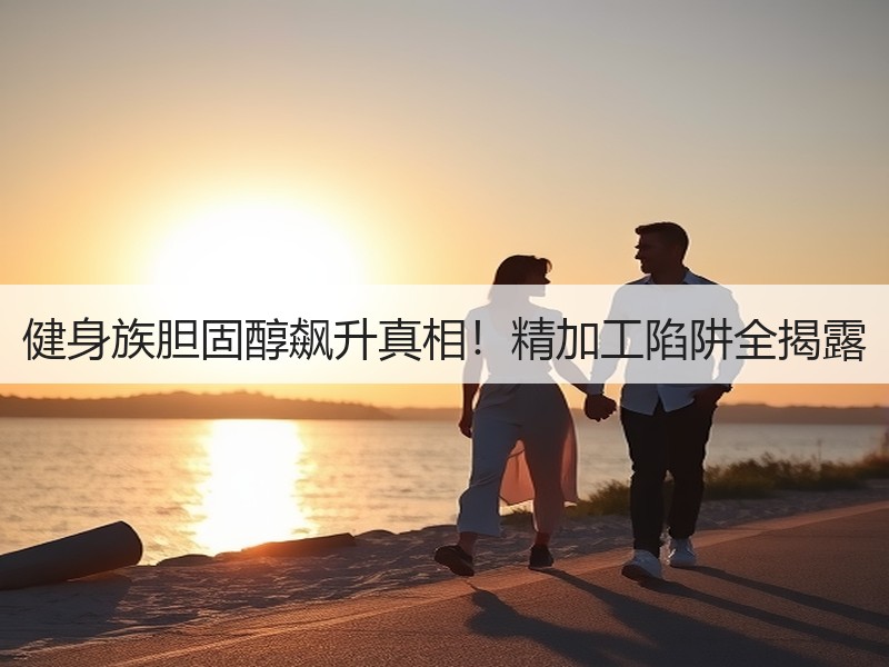 健身族胆固醇飙升真相！精加工陷阱全揭露