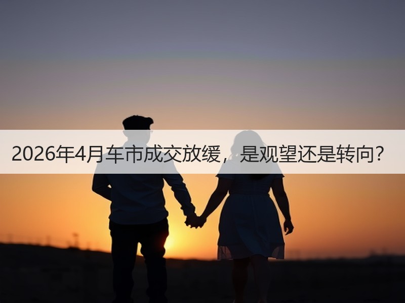 2026年4月车市成交放缓，是观望还是转