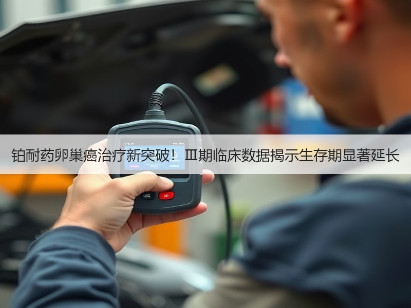 铂耐药卵巢癌治疗新突破！Ⅲ期临床数据揭示