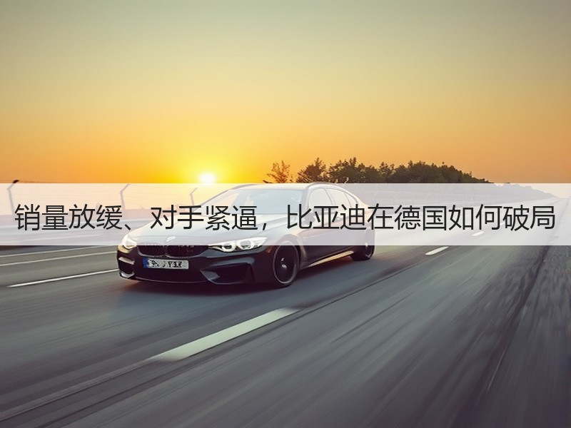 销量放缓、对手紧逼，比亚迪在德国如何破局